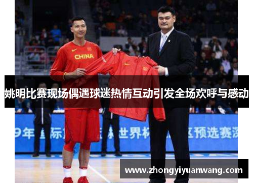 姚明比赛现场偶遇球迷热情互动引发全场欢呼与感动